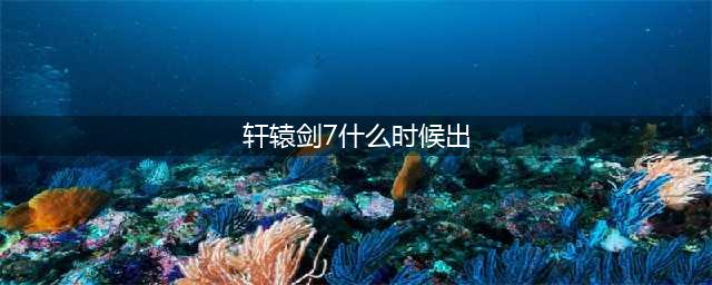 《轩辕剑7》几时发售 发售时间平台介绍(轩辕剑7什么时候出)