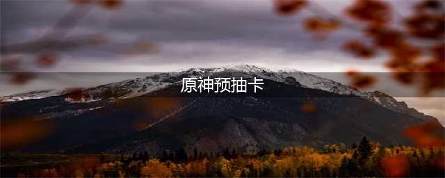 《原神》预抽卡活动怎么玩 预抽卡活动玩法机制详解(原神预抽卡)