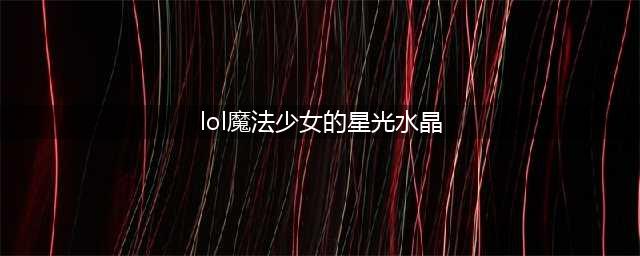 《LOL》魔法少女的星光水晶活动网址 神秘星光水晶怎么获得(lol魔法少女的星光水晶)