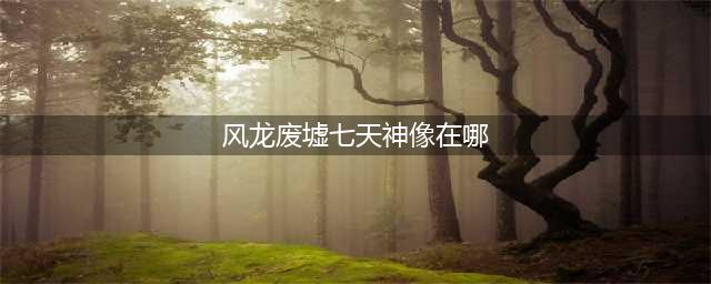 原神风龙废墟的七天神像在哪 风龙废墟的七天神像位置一览(风龙废墟七天神像在哪)