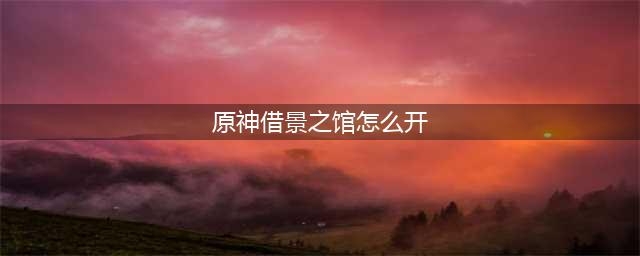 原神借景之馆怎么开启 原神借景之馆在哪里(原神借景之馆怎么开)