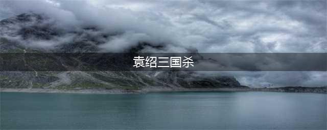 三国杀界袁绍技能是什么 界袁绍技能介绍(袁绍三国杀)