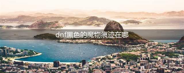 《dnf》黑色的魔物的痕迹如何获取 黑色的魔物的痕迹获得方法介绍(dnf黑色的魔物痕迹在哪)