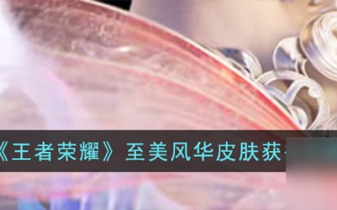 王者荣耀至美风华皮肤怎么获取-至美风华皮肤获取攻略