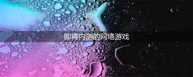 2021内测网络手游排行榜前十名 最火的内测网络手游合集(即将内测的网络游戏)