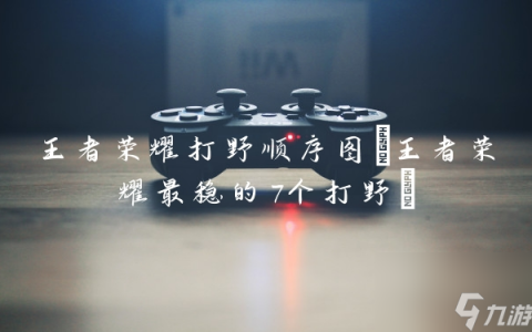 王者荣耀打野顺序图 王者荣耀最稳的7个打野