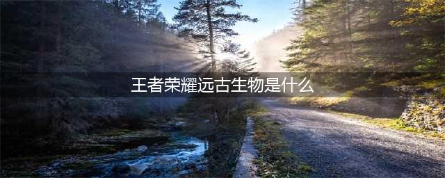 《王者荣耀》远古生物有哪些 远古生物介绍(王者荣耀远古生物是什么)