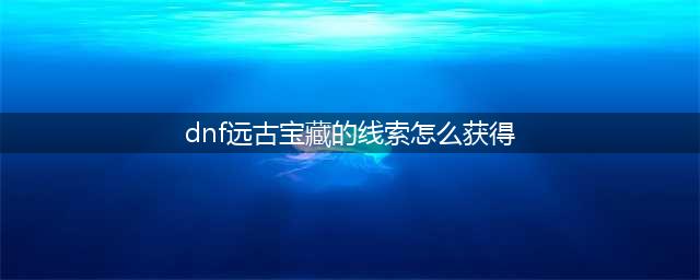 DNF远古兽人宝藏密钥怎么获得 古代兽人族的神圣袖珍罐怎么打开/有什么奖励(dnf远古宝藏的线索怎么获得)