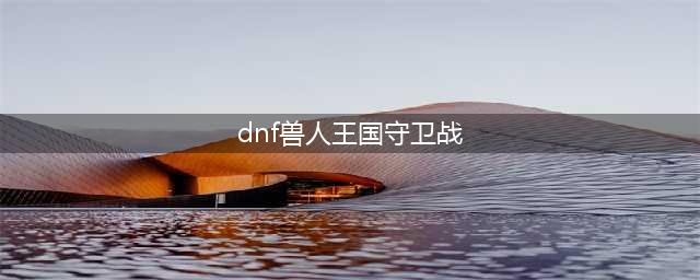 《DNF》兽人王国守卫战怎么打 兽人王国守卫战通全关攻略(dnf兽人王国守卫战)