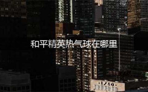 和平精英热气球在哪 热气球位置一览(和平精英热气球在哪里)