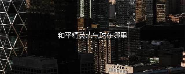 和平精英热气球在哪 热气球位置一览(和平精英热气球在哪里)