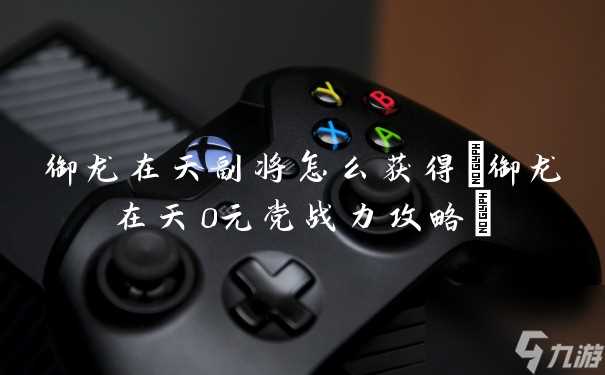 御龙在天副将怎么获取 御龙在天0元党战力攻略
