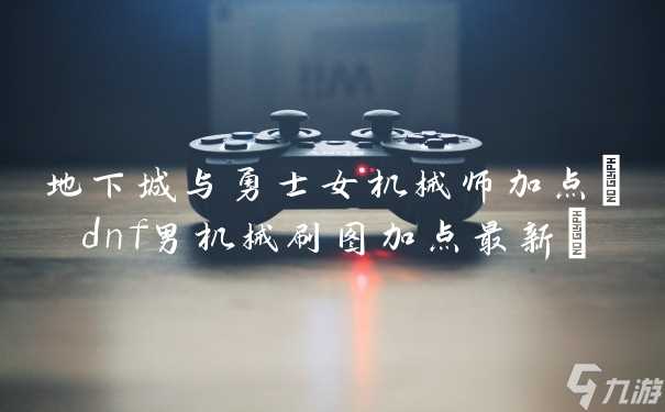 地下城与勇士女机械师加点 dnf男机械刷图加点最新