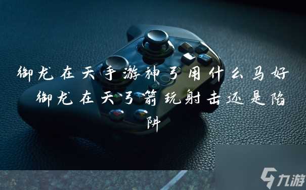 御龙在天手游神弓用什么马好 御龙在天弓箭玩射击还是陷阱