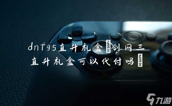 dnf95直升礼盒 剑网三直升礼盒可以代付吗