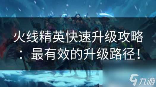 火线精英怎么快速升等级 火线精英快速升级攻略 最有效的升级路径
