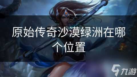 原始传奇沙漠绿洲在哪个在哪里